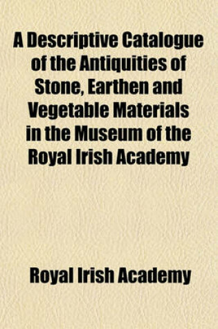 Cover of A Descriptive Catalogue of the Antiquities of Stone, Earthen and Vegetable Materials in the Museum of the Royal Irish Academy