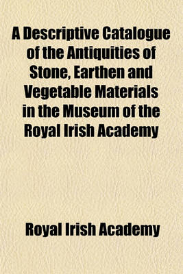 Book cover for A Descriptive Catalogue of the Antiquities of Stone, Earthen and Vegetable Materials in the Museum of the Royal Irish Academy