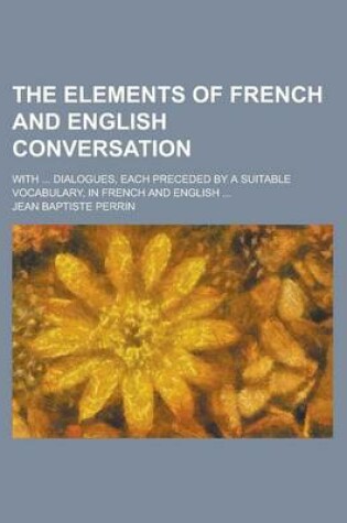 Cover of The Elements of French and English Conversation; With ... Dialogues, Each Preceded by a Suitable Vocabulary, in French and English ...