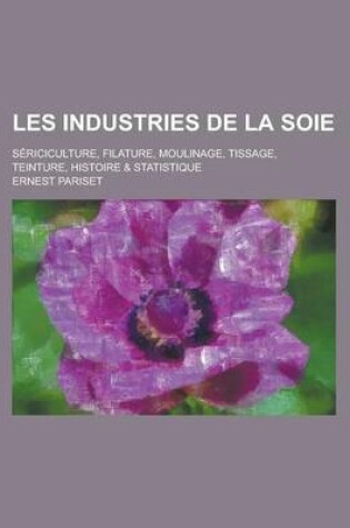 Cover of Les Industries de La Soie; Sericiculture, Filature, Moulinage, Tissage, Teinture, Histoire & Statistique