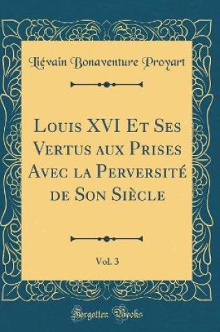 Cover of Louis XVI Et Ses Vertus Aux Prises Avec La Perversité de Son Siècle, Vol. 3 (Classic Reprint)