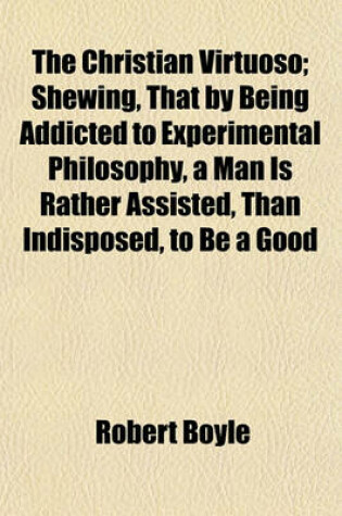 Cover of The Christian Virtuoso; Shewing, That by Being Addicted to Experimental Philosophy, a Man Is Rather Assisted, Than Indisposed, to Be a Good