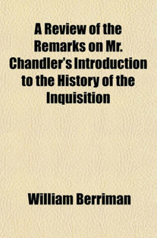 Cover of A Review of the Remarks on Mr. Chandler's Introduction to the History of the Inquisition; In Which His Answer to the Said Remarks Is Consider'd by William Berriman