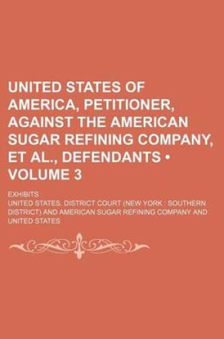 Cover of United States of America, Petitioner, Against the American Sugar Refining Company, et al., Defendants (Volume 3); Exhibits