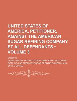 Book cover for United States of America, Petitioner, Against the American Sugar Refining Company, et al., Defendants (Volume 3); Exhibits