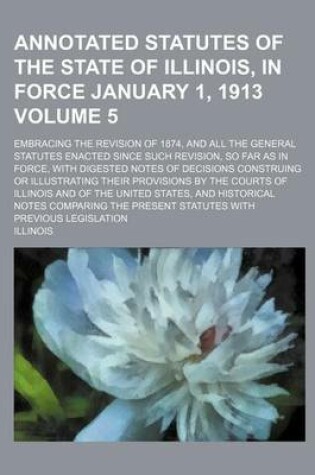 Cover of Annotated Statutes of the State of Illinois, in Force January 1, 1913 Volume 5; Embracing the Revision of 1874, and All the General Statutes Enacted Since Such Revision, So Far as in Force, with Digested Notes of Decisions Construing or Illustrating Their