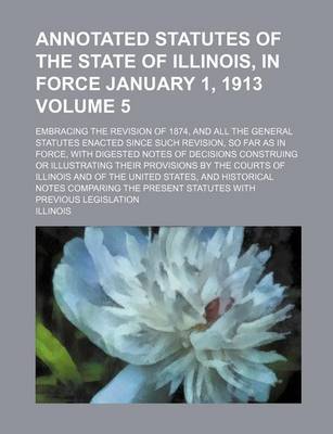 Book cover for Annotated Statutes of the State of Illinois, in Force January 1, 1913 Volume 5; Embracing the Revision of 1874, and All the General Statutes Enacted Since Such Revision, So Far as in Force, with Digested Notes of Decisions Construing or Illustrating Their