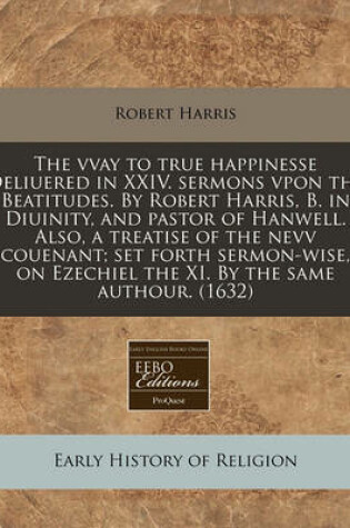 Cover of The Vvay to True Happinesse Deliuered in XXIV. Sermons Vpon the Beatitudes. by Robert Harris, B. in Diuinity, and Pastor of Hanwell. Also, a Treatise of the Nevv Couenant; Set Forth Sermon-Wise, on Ezechiel the XI. by the Same Authour. (1632)