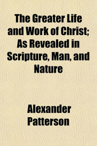 Cover of The Greater Life and Work of Christ; As Revealed in Scripture, Man, and Nature