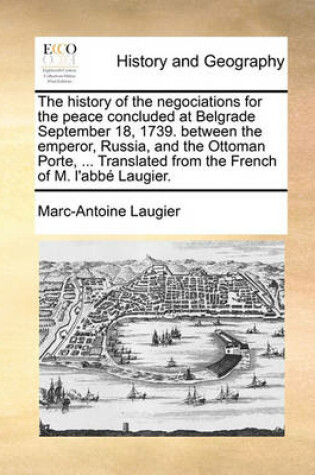 Cover of The History of the Negociations for the Peace Concluded at Belgrade September 18, 1739. Between the Emperor, Russia, and the Ottoman Porte, ... Translated from the French of M. L'Abbe Laugier.