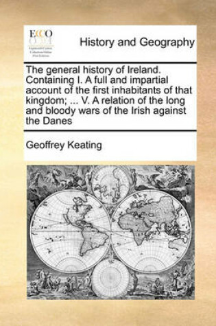 Cover of The general history of Ireland. Containing I. A full and impartial account of the first inhabitants of that kingdom; ... V. A relation of the long and bloody wars of the Irish against the Danes