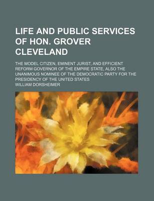 Book cover for Life and Public Services of Hon. Grover Cleveland; The Model Citizen, Eminent Jurist, and Efficient Reform Governor of the Empire State, Also the Unanimous Nominee of the Democratic Party for the Presidency of the United States