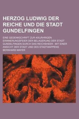 Cover of Herzog Ludwig Der Reiche Und Die Stadt Gundelfingen; Eine Gedenkschrift Zur 400jahrigen Erinnerungsfeier Der Belagerung Der Stadt Gundelfingen Durch Das Reichsheer Mit Einer Ansicht Der Stadt Und Des Stadtwappens