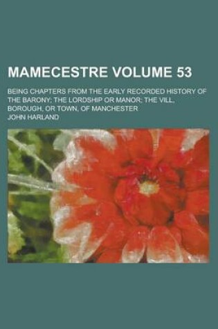 Cover of Mamecestre; Being Chapters from the Early Recorded History of the Barony; The Lordship or Manor; The VILL, Borough, or Town, of Manchester Volume 53