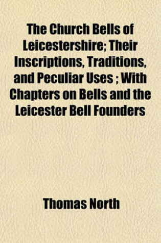 Cover of The Church Bells of Leicestershire; Their Inscriptions, Traditions, and Peculiar Uses; With Chapters on Bells and the Leicester Bell Founders