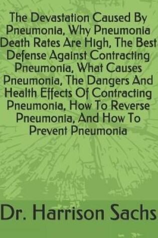 Cover of The Devastation Caused By Pneumonia, Why Pneumonia Death Rates Are High, The Best Defense Against Contracting Pneumonia, What Causes Pneumonia, The Dangers And Health Effects Of Contracting Pneumonia, How To Reverse Pneumonia, And How To Prevent Pneumonia