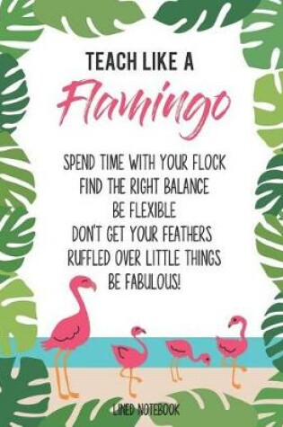 Cover of Teach Like a Flamingo Spend Time with Your Flock Find the Right Balance Be Flexible Don't Get Your Feathers Ruffled Over Little Things Be Fabulous! Lined Notebook
