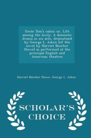 Cover of Uncle Tom's Cabin; Or, Life Among the Lowly. a Domestic Drama in Six Acts, Dramatized by George L. Aiken [Of the Novel by Harriet Beecher Stowe] as Performed at the Principal English and American Theatres - Scholar's Choice Edition