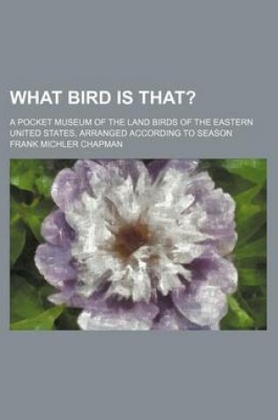 Cover of What Bird Is That?; A Pocket Museum of the Land Birds of the Eastern United States, Arranged According to Season