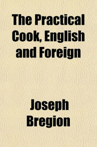 Cover of The Practical Cook, English and Foreign; Containing a Great Variety of Old Receipts, Improved and Re-Modelled, and Many Original Receipts in English, French, German, Russian, Spanish, Polish, Dutch, American, Swiss, and Indian Cookery with Copious Directions f