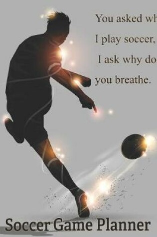 Cover of Soccer Game Planner, You Asked Why I Play Soccer, I Ask Why Do You Breathe.