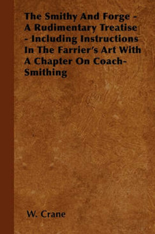 Cover of The Smithy And Forge - A Rudimentary Treatise - Including Instructions In The Farrier's Art With A Chapter On Coach-Smithing