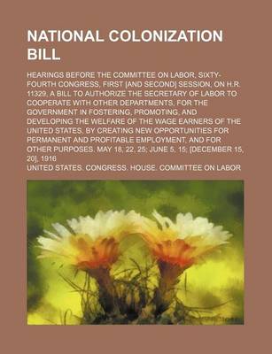 Book cover for National Colonization Bill (Volume 2); Hearings Before the Committee on Labor, Sixty-Fourth Congress, First [And Second] Session, on H.R. 11329, a Bill to Authorize the Secretary of Labor to Cooperate with Other Departments, for the Government in Fostering