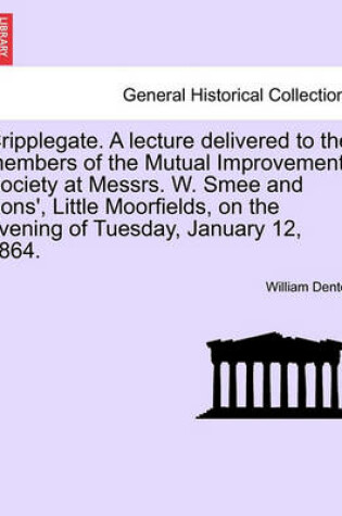 Cover of Cripplegate. a Lecture Delivered to the Members of the Mutual Improvement Society at Messrs. W. Smee and Sons', Little Moorfields, on the Evening of Tuesday, January 12, 1864.