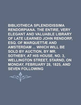 Book cover for Bibliotheca Splendidissima Rendorpiana. the Entire, Very Elegant and Valuable Library of the Late Learned John Rendorp, Esq. of Marquettae and Amsterdam Which Will Be Sold by Auction, by Mr. Sotheby, at His House, No. 3, Wellington