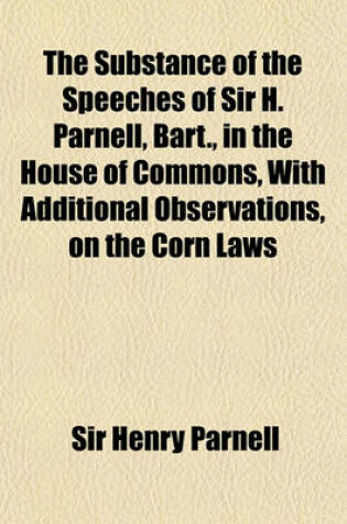 Cover of The Substance of the Speeches of Sir H. Parnell, Bart., in the House of Commons, with Additional Observations, on the Corn Laws