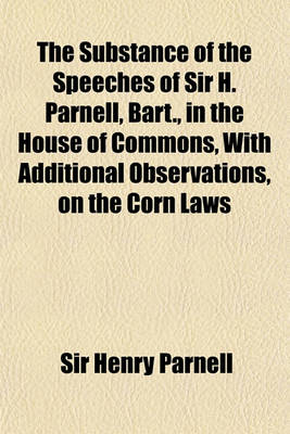 Book cover for The Substance of the Speeches of Sir H. Parnell, Bart., in the House of Commons, with Additional Observations, on the Corn Laws