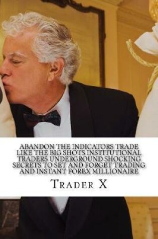 Cover of Abandon The Indicators Trade Like The Big Shots Institutional Traders Underground Shocking Secrets To Set And Forget Trading And Instant Forex Millionaire