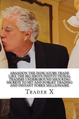 Book cover for Abandon The Indicators Trade Like The Big Shots Institutional Traders Underground Shocking Secrets To Set And Forget Trading And Instant Forex Millionaire