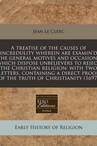 Cover of A Treatise of the Causes of Incredulity Wherein Are Examin'd the General Motives and Occasions Which Dispose Unbelievers to Reject the Christian Religion