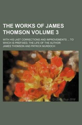Cover of The Works of James Thomson Volume 3; With His Last Corrections and Improvements to Which Is Prefixed, the Life of the Author