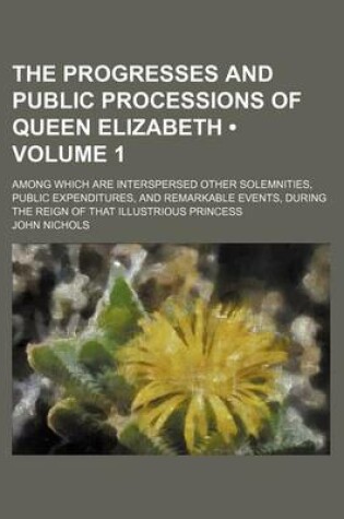Cover of The Progresses and Public Processions of Queen Elizabeth (Volume 1); Among Which Are Interspersed Other Solemnities, Public Expenditures, and Remarkab