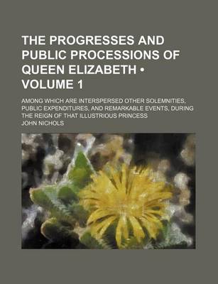 Book cover for The Progresses and Public Processions of Queen Elizabeth (Volume 1); Among Which Are Interspersed Other Solemnities, Public Expenditures, and Remarkab