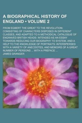 Cover of A Biographical History of England (Volume 2); From Egbert the Great to the Revolution Consisting of Characters Disposed in Different Classes, and Adapted to a Methodical Catalogue of Engraved British Heads Intended as an Essay Towards Reducing Our Biograp