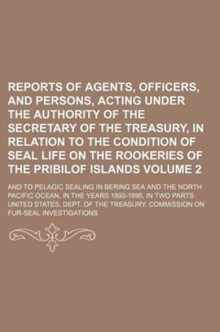 Cover of Reports of Agents, Officers, and Persons, Acting Under the Authority of the Secretary of the Treasury, in Relation to the Condition of Seal Life on the Rookeries of the Pribilof Islands Volume 2; And to Pelagic Sealing in Bering Sea and the North Pacific