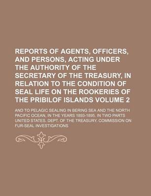 Book cover for Reports of Agents, Officers, and Persons, Acting Under the Authority of the Secretary of the Treasury, in Relation to the Condition of Seal Life on the Rookeries of the Pribilof Islands Volume 2; And to Pelagic Sealing in Bering Sea and the North Pacific