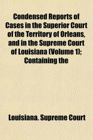 Cover of Condensed Reports of Cases in the Superior Court of the Territory of Orleans, and in the Supreme Court of Louisiana Volume 1; Containing the Decisions Ofthose Courts from the Autumn Term, 1809, to the March Term, 1830, and Which Were Embraced in the Twent