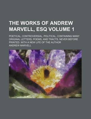 Book cover for The Works of Andrew Marvell, Esq Volume 1; Poetical, Controversial, Political, Containing Many Original Letters, Poems, and Tracts, Never Before Printed. with a New Life of the Author