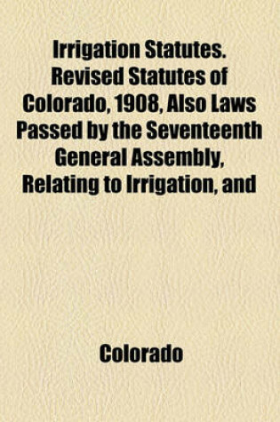 Cover of Irrigation Statutes. Revised Statutes of Colorado, 1908, Also Laws Passed by the Seventeenth General Assembly, Relating to Irrigation, and