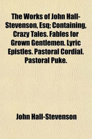 Cover of The Works of John Hall-Stevenson, Esq; Containing, Crazy Tales. Fables for Grown Gentlemen. Lyric Epistles. Pastoral Cordial. Pastoral Puke. Macarony Fables. Lyric Consolations. Moral Tales. Monkish Epitaphs. &C. &C. &C