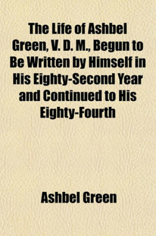 Cover of The Life of Ashbel Green, V. D. M., Begun to Be Written by Himself in His Eighty-Second Year and Continued to His Eighty-Fourth