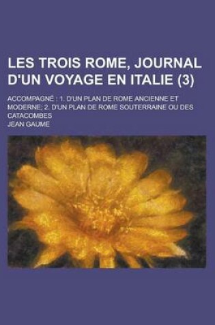 Cover of Les Trois Rome, Journal D'Un Voyage En Italie (3); Accompagne 1. D'Un Plan de Rome Ancienne Et Moderne 2. D'Un Plan de Rome Souterraine Ou Des Catacombes