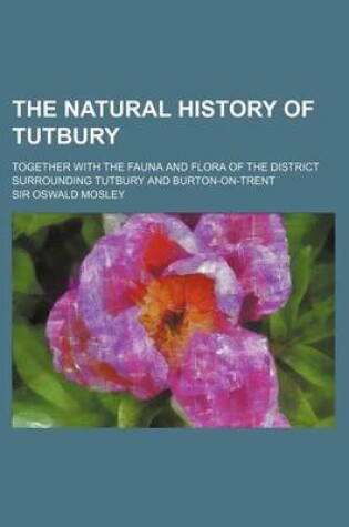 Cover of The Natural History of Tutbury; Together with the Fauna and Flora of the District Surrounding Tutbury and Burton-On-Trent