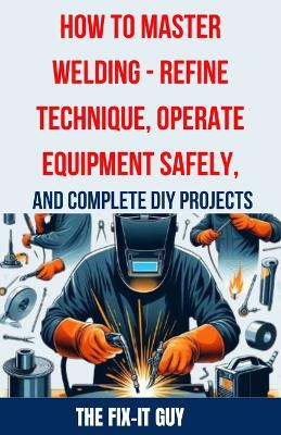 Cover of How to Master Welding - Refine Technique, Operate Equipment Safely, and Complete DIY Projects