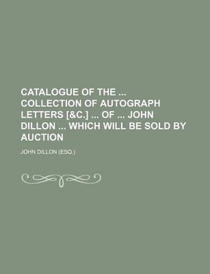 Book cover for Catalogue of the Collection of Autograph Letters [&C.] of John Dillon Which Will Be Sold by Auction