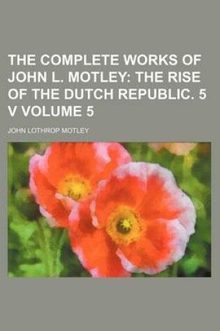 Cover of The Complete Works of John L. Motley Volume 5; The Rise of the Dutch Republic. 5 V